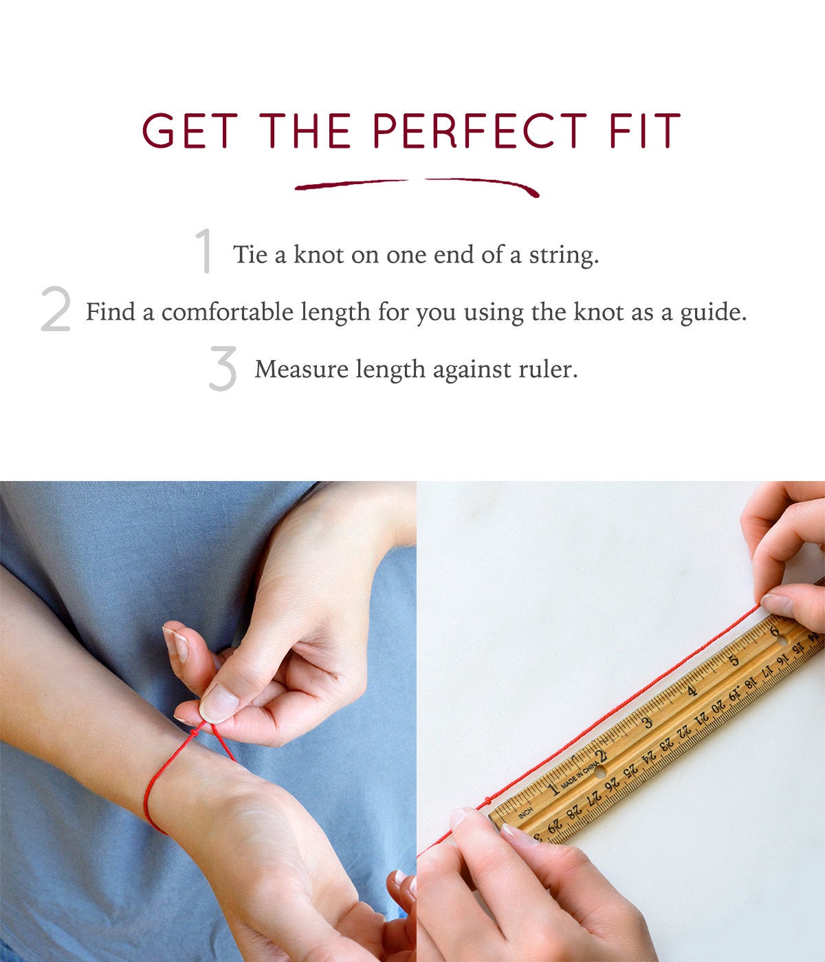 Get the perfect fit by tying a knot at the end of a string wrapping around your wrist and measuring against a ruler