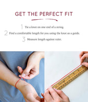 In order to find the perfect fit for your bracelet, we recommend taking the following steps. 1. Tie a knot on one end of a string. 2. Find a comfortable length for you using the knot as a guide. 3. Measure length against a ruler. And you're all set!